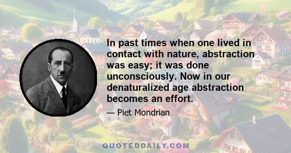 In past times when one lived in contact with nature, abstraction was easy; it was done unconsciously. Now in our denaturalized age abstraction becomes an effort.