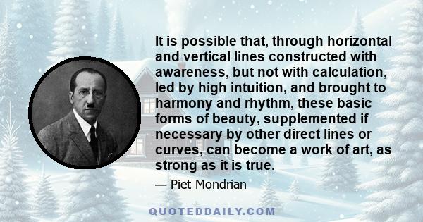 It is possible that, through horizontal and vertical lines constructed with awareness, but not with calculation, led by high intuition, and brought to harmony and rhythm, these basic forms of beauty, supplemented if