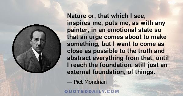 Nature or, that which I see, inspires me, puts me, as with any painter, in an emotional state so that an urge comes about to make something, but I want to come as close as possible to the truth and abstract everything