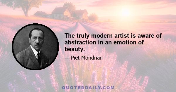 The truly modern artist is aware of abstraction in an emotion of beauty.