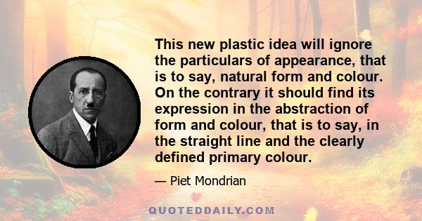 This new plastic idea will ignore the particulars of appearance, that is to say, natural form and colour. On the contrary it should find its expression in the abstraction of form and colour, that is to say, in the