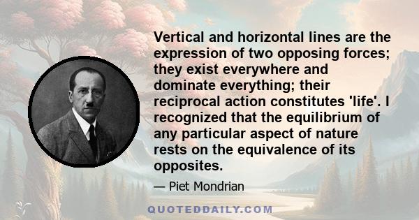 Vertical and horizontal lines are the expression of two opposing forces; they exist everywhere and dominate everything; their reciprocal action constitutes 'life'. I recognized that the equilibrium of any particular