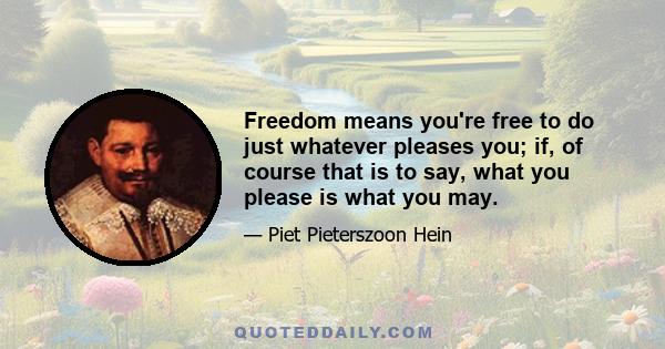 Freedom means you're free to do just whatever pleases you; if, of course that is to say, what you please is what you may.