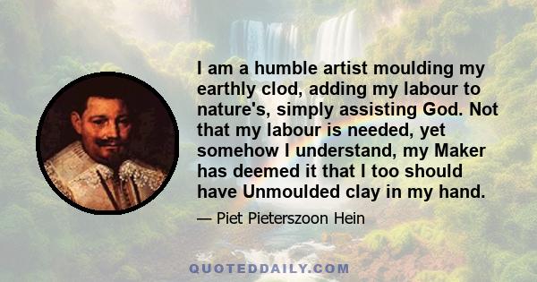 I am a humble artist moulding my earthly clod, adding my labour to nature's, simply assisting God. Not that my labour is needed, yet somehow I understand, my Maker has deemed it that I too should have Unmoulded clay in