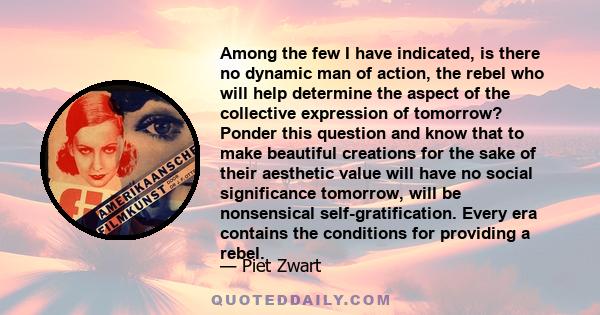 Among the few I have indicated, is there no dynamic man of action, the rebel who will help determine the aspect of the collective expression of tomorrow? Ponder this question and know that to make beautiful creations