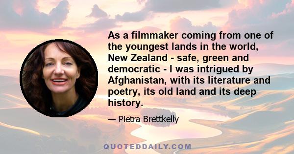 As a filmmaker coming from one of the youngest lands in the world, New Zealand - safe, green and democratic - I was intrigued by Afghanistan, with its literature and poetry, its old land and its deep history.