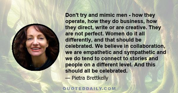 Don't try and mimic men - how they operate, how they do business, how they direct, write or are creative. They are not perfect. Women do it all differently, and that should be celebrated. We believe in collaboration, we 