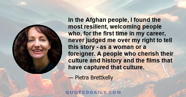 In the Afghan people, I found the most resilient, welcoming people who, for the first time in my career, never judged me over my right to tell this story - as a woman or a foreigner. A people who cherish their culture