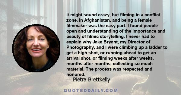 It might sound crazy, but filming in a conflict zone, in Afghanistan, and being a female filmmaker was the easy part. I found people open and understanding of the importance and beauty of filmic storytelling. I never