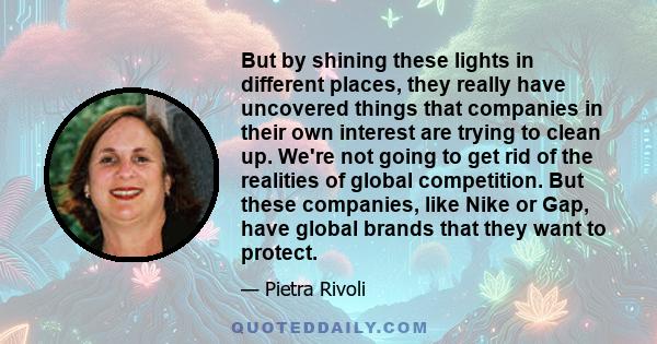 But by shining these lights in different places, they really have uncovered things that companies in their own interest are trying to clean up. We're not going to get rid of the realities of global competition. But