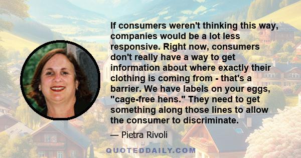 If consumers weren't thinking this way, companies would be a lot less responsive. Right now, consumers don't really have a way to get information about where exactly their clothing is coming from - that's a barrier. We