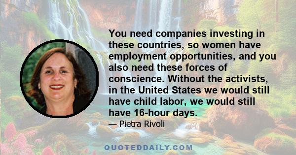 You need companies investing in these countries, so women have employment opportunities, and you also need these forces of conscience. Without the activists, in the United States we would still have child labor, we