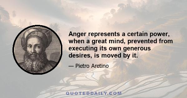 Anger represents a certain power, when a great mind, prevented from executing its own generous desires, is moved by it.