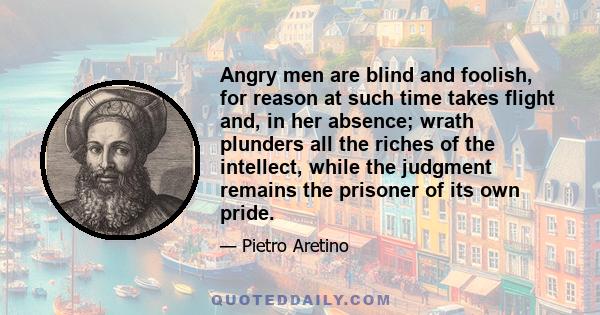 Angry men are blind and foolish, for reason at such time takes flight and, in her absence; wrath plunders all the riches of the intellect, while the judgment remains the prisoner of its own pride.