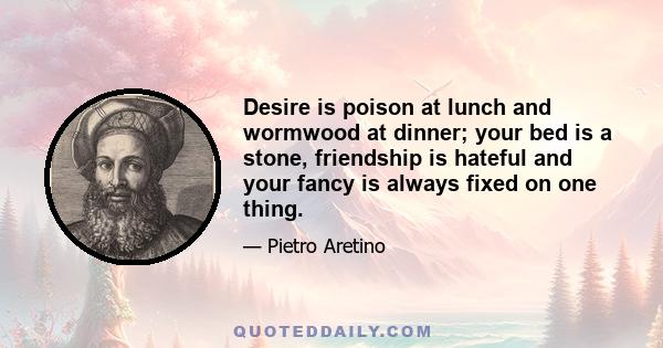 Desire is poison at lunch and wormwood at dinner; your bed is a stone, friendship is hateful and your fancy is always fixed on one thing.