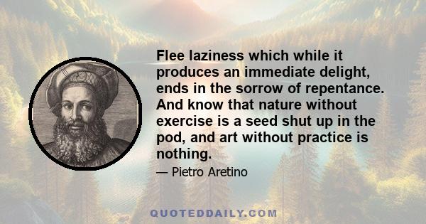 Flee laziness which while it produces an immediate delight, ends in the sorrow of repentance. And know that nature without exercise is a seed shut up in the pod, and art without practice is nothing.