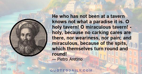 He who has not been at a tavern knows not what a paradise it is. O holy tavern! O miraculous tavern! - holy, because no carking cares are there, nor weariness, nor pain; and miraculous, because of the spits, which