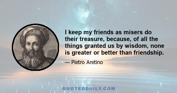 I keep my friends as misers do their treasure, because, of all the things granted us by wisdom, none is greater or better than friendship.