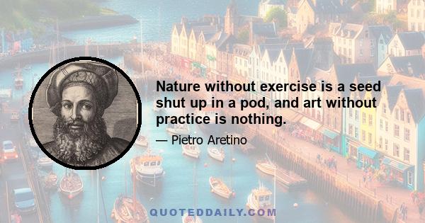 Nature without exercise is a seed shut up in a pod, and art without practice is nothing.