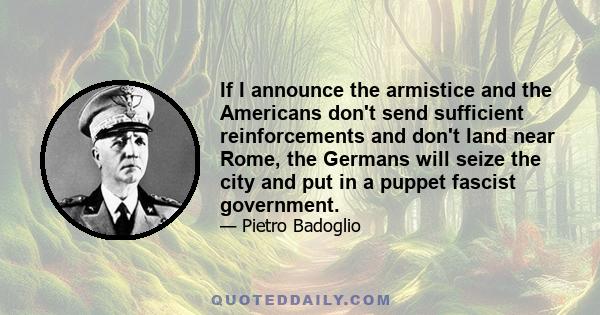 If I announce the armistice and the Americans don't send sufficient reinforcements and don't land near Rome, the Germans will seize the city and put in a puppet fascist government.