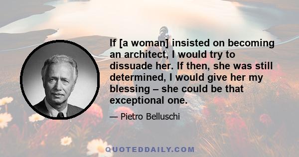 If [a woman] insisted on becoming an architect, I would try to dissuade her. If then, she was still determined, I would give her my blessing – she could be that exceptional one.