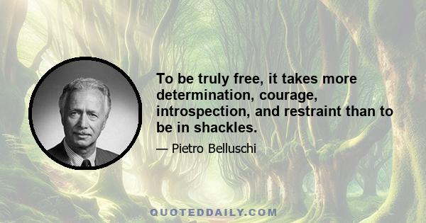 To be truly free, it takes more determination, courage, introspection, and restraint than to be in shackles.