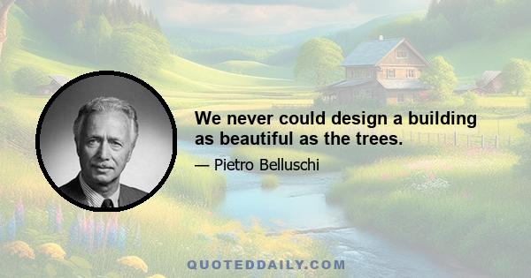 We never could design a building as beautiful as the trees.