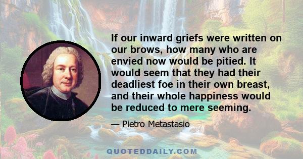 If our inward griefs were written on our brows, how many who are envied now would be pitied. It would seem that they had their deadliest foe in their own breast, and their whole happiness would be reduced to mere