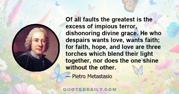 Of all faults the greatest is the excess of impious terror, dishonoring divine grace. He who despairs wants love, wants faith; for faith, hope, and love are three torches which blend their light together, nor does the