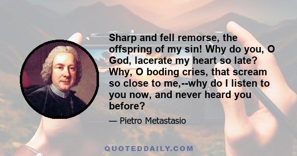 Sharp and fell remorse, the offspring of my sin! Why do you, O God, lacerate my heart so late? Why, O boding cries, that scream so close to me,--why do I listen to you now, and never heard you before?