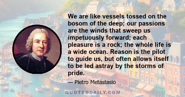 We are like vessels tossed on the bosom of the deep; our passions are the winds that sweep us impetuously forward; each pleasure is a rock; the whole life is a wide ocean. Reason is the pilot to guide us, but often