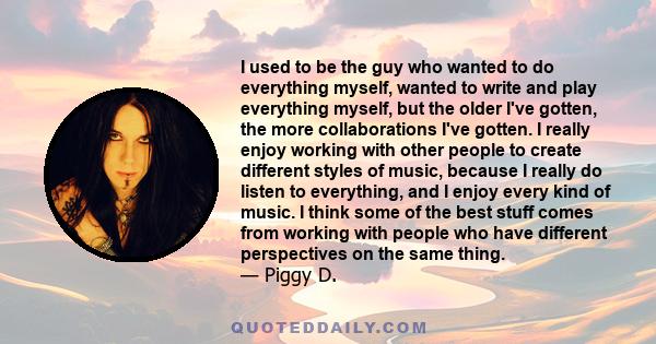 I used to be the guy who wanted to do everything myself, wanted to write and play everything myself, but the older I've gotten, the more collaborations I've gotten. I really enjoy working with other people to create