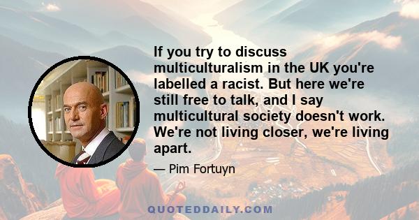 If you try to discuss multiculturalism in the UK you're labelled a racist. But here we're still free to talk, and I say multicultural society doesn't work. We're not living closer, we're living apart.