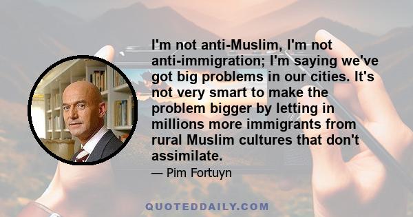 I'm not anti-Muslim, I'm not anti-immigration; I'm saying we've got big problems in our cities. It's not very smart to make the problem bigger by letting in millions more immigrants from rural Muslim cultures that don't 