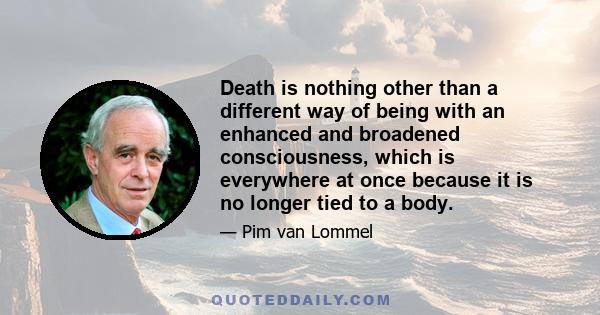 Death is nothing other than a different way of being with an enhanced and broadened consciousness, which is everywhere at once because it is no longer tied to a body.