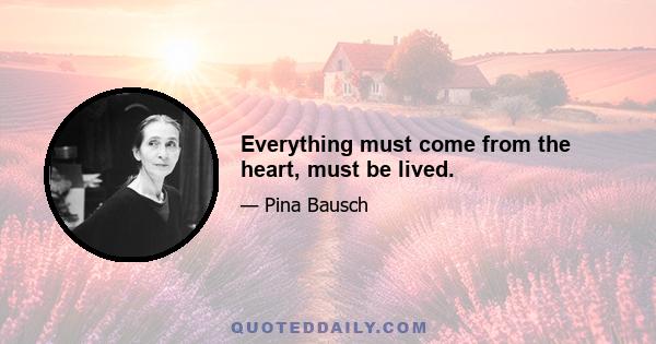 Everything must come from the heart, must be lived.