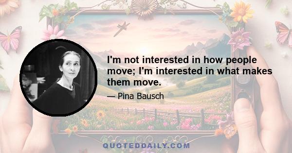 I'm not interested in how people move; I'm interested in what makes them move.