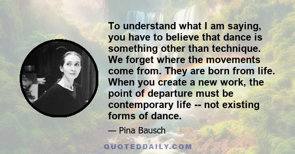 To understand what I am saying, you have to believe that dance is something other than technique. We forget where the movements come from. They are born from life. When you create a new work, the point of departure must 