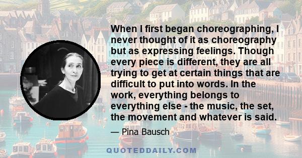 When I first began choreographing, I never thought of it as choreography but as expressing feelings. Though every piece is different, they are all trying to get at certain things that are difficult to put into words. In 