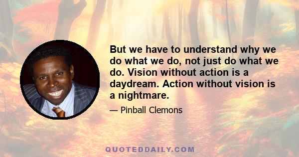 But we have to understand why we do what we do, not just do what we do. Vision without action is a daydream. Action without vision is a nightmare.