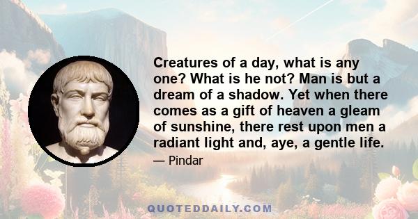 Creatures of a day, what is any one? What is he not? Man is but a dream of a shadow. Yet when there comes as a gift of heaven a gleam of sunshine, there rest upon men a radiant light and, aye, a gentle life.