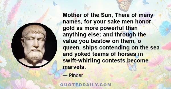 Mother of the Sun, Theia of many names, for your sake men honor gold as more powerful than anything else; and through the value you bestow on them, o queen, ships contending on the sea and yoked teams of horses in