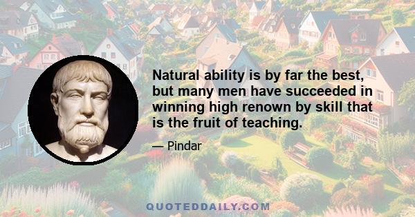 Natural ability is by far the best, but many men have succeeded in winning high renown by skill that is the fruit of teaching.