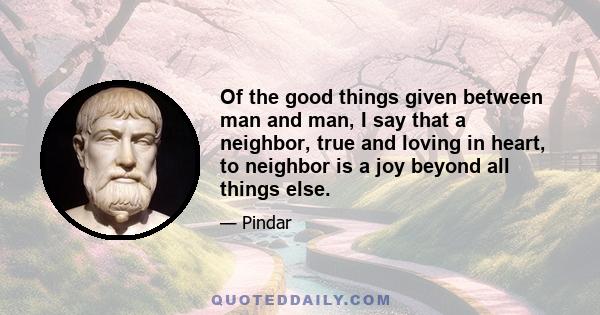 Of the good things given between man and man, I say that a neighbor, true and loving in heart, to neighbor is a joy beyond all things else.