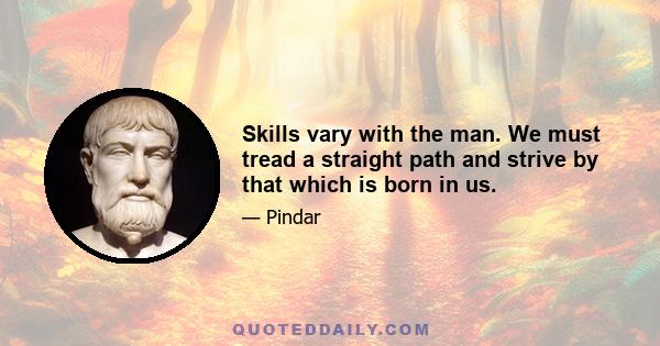 Skills vary with the man. We must tread a straight path and strive by that which is born in us.