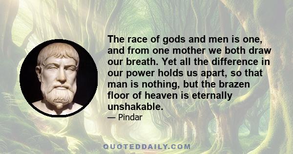 The race of gods and men is one, and from one mother we both draw our breath. Yet all the difference in our power holds us apart, so that man is nothing, but the brazen floor of heaven is eternally unshakable.