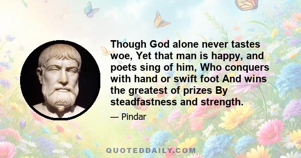 Though God alone never tastes woe, Yet that man is happy, and poets sing of him, Who conquers with hand or swift foot And wins the greatest of prizes By steadfastness and strength.