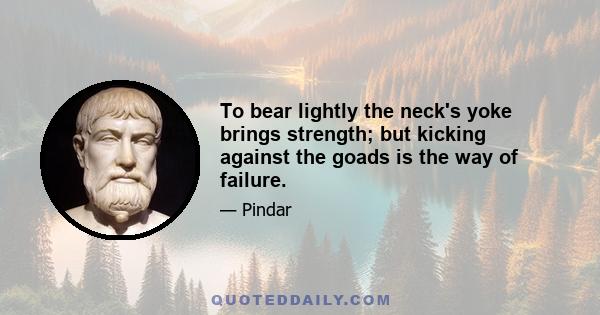 To bear lightly the neck's yoke brings strength; but kicking against the goads is the way of failure.