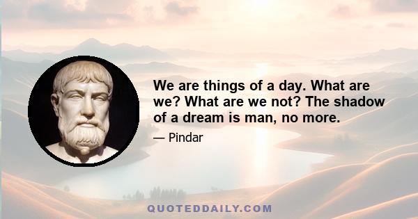 We are things of a day. What are we? What are we not? The shadow of a dream is man, no more.