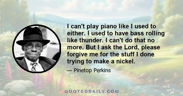 I can't play piano like I used to either. I used to have bass rolling like thunder. I can't do that no more. But I ask the Lord, please forgive me for the stuff I done trying to make a nickel.